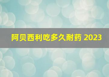 阿贝西利吃多久耐药 2023